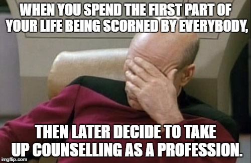 Captain Picard Facepalm | WHEN YOU SPEND THE FIRST PART OF YOUR LIFE BEING SCORNED BY EVERYBODY, THEN LATER DECIDE TO TAKE UP COUNSELLING AS A PROFESSION. | image tagged in memes,captain picard facepalm | made w/ Imgflip meme maker