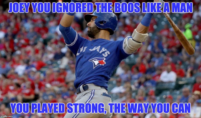 TORONTO BLUE JAYS JOEY BATS | JOEY YOU IGNORED THE BOOS LIKE A MAN; YOU PLAYED STRONG, THE WAY YOU CAN | image tagged in toronto blue jays,joey bats,bautista | made w/ Imgflip meme maker
