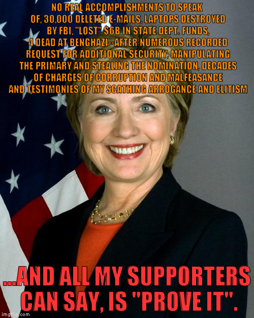 Hillary Clinton Meme | NO REAL ACCOMPLISHMENTS TO SPEAK OF, 30,000 DELETED E-MAILS, LAPTOPS DESTROYED BY FBI, "LOST" $6B IN STATE DEPT. FUNDS, 4 DEAD AT BENGHAZI--AFTER NUMEROUS RECORDED REQUEST FOR ADDITIONAL SECURITY, MANIPULATING THE PRIMARY AND STEALING THE NOMINATION, DECADES OF CHARGES OF CORRUPTION AND MALFEASANCE AND TESTIMONIES OF MY SCATHING ARROGANCE AND ELITISM; ...AND ALL MY SUPPORTERS CAN SAY, IS "PROVE IT". | image tagged in hillaryclinton | made w/ Imgflip meme maker