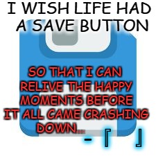 SAVE FILE | I WISH LIFE HAD A SAVE BUTTON; SO THAT I CAN RELIVE THE HAPPY MOMENTS BEFORE IT ALL CAME CRASHING DOWN... -『   』 | image tagged in save file | made w/ Imgflip meme maker