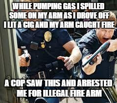 Cops | WHILE PUMPING GAS I SPILLED SOME ON MY ARM AS I DROVE OFF I LIT A CIG AND MY ARM CAUGHT FIRE; A COP SAW THIS AND ARRESTED ME FOR ILLEGAL FIRE ARM | image tagged in cops | made w/ Imgflip meme maker