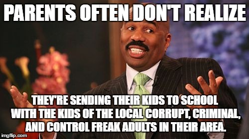 And those adults sometimes include a couple of their school faculty and neighbors.  | PARENTS OFTEN DON'T REALIZE; THEY'RE SENDING THEIR KIDS TO SCHOOL WITH THE KIDS OF THE LOCAL CORRUPT, CRIMINAL, AND CONTROL FREAK ADULTS IN THEIR AREA. | image tagged in memes,steve harvey | made w/ Imgflip meme maker