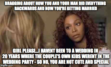 Beyonce angry obsessed attitude sassy | BRAGGING ABOUT HOW YOU AND YOUR MAN DID EVERYTHING BACKWARDS AND NOW YOU'RE GETTING MARRIED; GIRL PLEASE...I HAVENT BEEN TO A WEDDING IN 20 YEARS WHERE THE COUPLE'S OWN KIDS WERENT IN THE WEDDING PARTY - SO NO, YOU ARE NOT CUTE AND SPECIAL | image tagged in beyonce angry obsessed attitude sassy | made w/ Imgflip meme maker