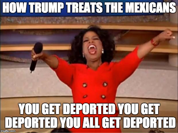 Oprah You Get A Meme | HOW TRUMP TREATS THE MEXICANS; YOU GET DEPORTED YOU GET DEPORTED YOU ALL GET DEPORTED | image tagged in memes,oprah you get a | made w/ Imgflip meme maker