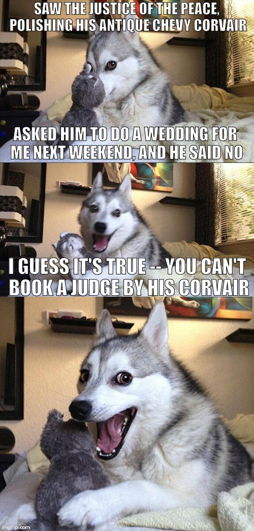 Bad Pun Dog Meme | SAW THE JUSTICE OF THE PEACE, POLISHING HIS ANTIQUE CHEVY CORVAIR; ASKED HIM TO DO A WEDDING FOR ME NEXT WEEKEND, AND HE SAID NO; I GUESS IT'S TRUE -- YOU CAN'T BOOK A JUDGE BY HIS CORVAIR | image tagged in memes,bad pun dog,judge,corvair,wedding | made w/ Imgflip meme maker