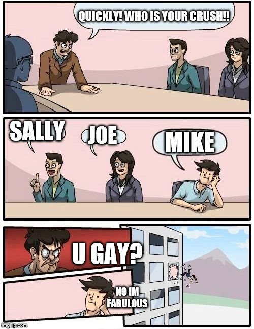 Boardroom Meeting Suggestion Meme |  QUICKLY! WHO IS YOUR CRUSH!! SALLY; JOE; MIKE; U GAY? NO IM FABULOUS | image tagged in memes,boardroom meeting suggestion | made w/ Imgflip meme maker