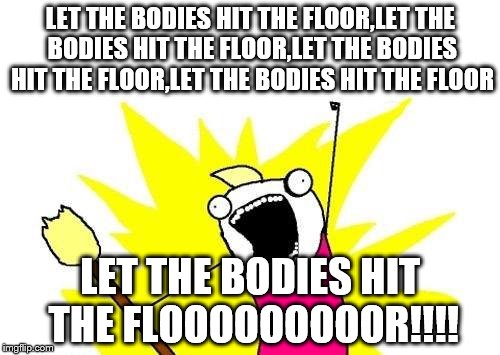 X All The Y Meme | LET THE BODIES HIT THE FLOOR,LET THE BODIES HIT THE FLOOR,LET THE BODIES HIT THE FLOOR,LET THE BODIES HIT THE FLOOR; LET THE BODIES HIT THE FLOOOOOOOOOR!!!! | image tagged in memes,x all the y | made w/ Imgflip meme maker