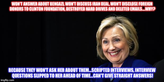 Hillary | WON'T ANSWER ABOUT BENGAZI, WON'T DISCUSS IRAN DEAL, WON'T DISCLOSE FOREIGN DONORS TO CLINTON FOUNDATION, DESTROYED HARD DRIVES AND DELETED EMAILS....WHY? BECAUSE THEY WON'T ASK HER ABOUT THEM...SCRIPTED INTERVIEWS, INTERVIEW QUESTIONS SLIPPED TO HER AHEAD OF TIME...CAN'T GIVE STRAIGHT ANSWERS! | image tagged in hillary | made w/ Imgflip meme maker