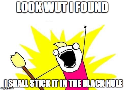 X All The Y | LOOK WUT I FOUND; I SHALL STICK IT IN THE BLACK HOLE | image tagged in memes,x all the y | made w/ Imgflip meme maker