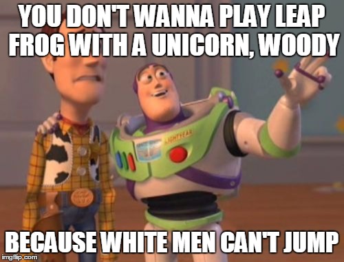 X, X Everywhere Meme | YOU DON'T WANNA PLAY LEAP FROG WITH A UNICORN, WOODY BECAUSE WHITE MEN CAN'T JUMP | image tagged in memes,x x everywhere | made w/ Imgflip meme maker