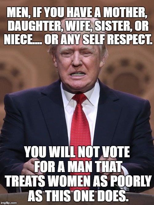 Donald Trump | MEN, IF YOU HAVE A MOTHER, DAUGHTER, WIFE, SISTER, OR NIECE.... OR ANY SELF RESPECT. YOU WILL NOT VOTE FOR A MAN THAT TREATS WOMEN AS POORLY AS THIS ONE DOES. | image tagged in donald trump | made w/ Imgflip meme maker