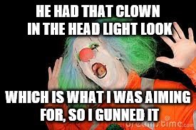 Just clowning around | HE HAD THAT CLOWN IN THE HEAD LIGHT LOOK; WHICH IS WHAT I WAS AIMING FOR, SO I GUNNED IT | image tagged in clown,memes,puns | made w/ Imgflip meme maker