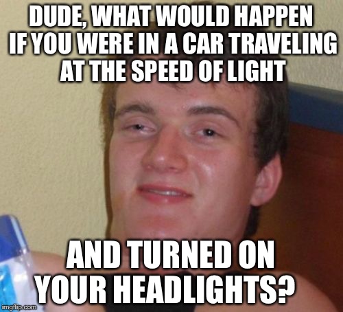 10 Guy | DUDE, WHAT WOULD HAPPEN IF YOU WERE IN A CAR TRAVELING AT THE SPEED OF LIGHT; AND TURNED ON YOUR HEADLIGHTS? | image tagged in memes,10 guy | made w/ Imgflip meme maker