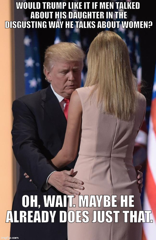 WOULD TRUMP LIKE IT IF MEN TALKED ABOUT HIS DAUGHTER IN THE DISGUSTING WAY HE TALKS ABOUT WOMEN? OH, WAIT. MAYBE HE ALREADY DOES JUST THAT. | image tagged in donald trump,ivanka trump | made w/ Imgflip meme maker