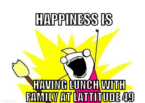 X All The Y Meme | HAPPINESS IS; HAVING LUNCH WITH FAMILY AT LATTITUDE 49 | image tagged in memes,x all the y | made w/ Imgflip meme maker