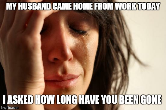 First World Problems | MY HUSBAND CAME HOME FROM WORK TODAY; I ASKED HOW LONG HAVE YOU BEEN GONE | image tagged in memes,first world problems | made w/ Imgflip meme maker