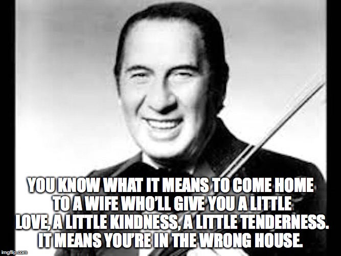 A Little Love | YOU KNOW WHAT IT MEANS TO COME HOME TO A WIFE WHO’LL GIVE YOU A LITTLE LOVE, A LITTLE KINDNESS, A LITTLE TENDERNESS. IT MEANS YOU’RE IN THE WRONG HOUSE. | image tagged in marriage | made w/ Imgflip meme maker