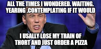 all the times | ALL THE TIMES I WONDERED. WAITING. YEARING .CONTEMPLATING IF IT WOULD I USALLY LOSE MY TRAIN OF THORT AND JUST ORDER A PIZZA | image tagged in all the times | made w/ Imgflip meme maker