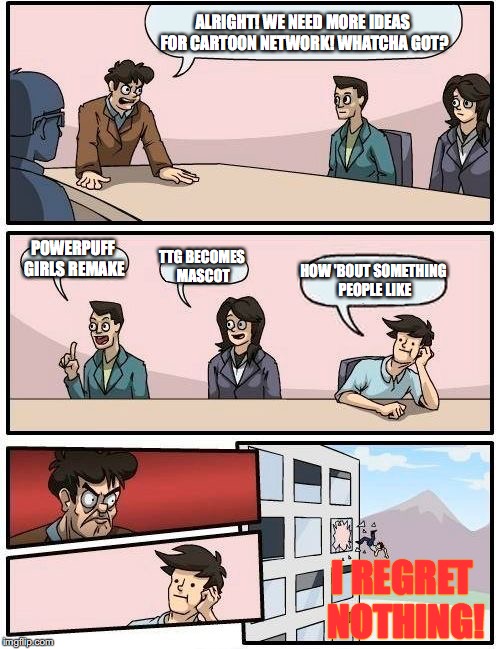 CN has gone down ever since the SU hiatus. | ALRIGHT! WE NEED MORE IDEAS FOR CARTOON NETWORK! WHATCHA GOT? POWERPUFF GIRLS REMAKE; TTG BECOMES MASCOT; HOW 'BOUT SOMETHING PEOPLE LIKE; I REGRET NOTHING! | image tagged in memes,boardroom meeting suggestion | made w/ Imgflip meme maker