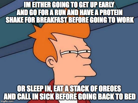 Futurama Fry | IM EITHER GOING TO GET UP EARLY AND GO FOR A RUN AND HAVE A PROTEIN SHAKE FOR BREAKFAST BEFORE GOING TO WORK; OR SLEEP IN, EAT A STACK OF OREOES AND CALL IN SICK BEFORE GOING BACK TO BED | image tagged in memes,futurama fry | made w/ Imgflip meme maker