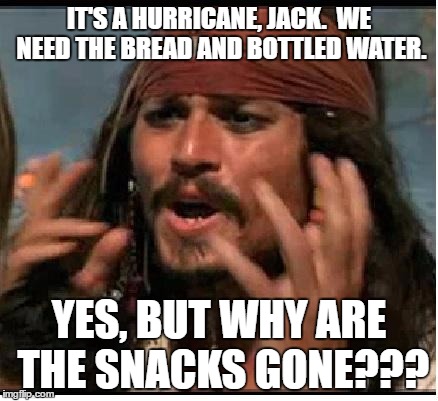 Jack Sparrow | IT'S A HURRICANE, JACK.  WE NEED THE BREAD AND BOTTLED WATER. YES, BUT WHY ARE THE SNACKS GONE??? | image tagged in jack sparrow | made w/ Imgflip meme maker