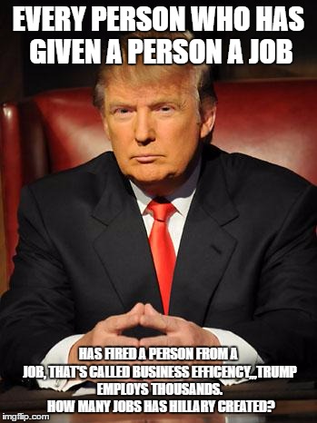 Serious Trump | EVERY PERSON WHO HAS GIVEN A PERSON A JOB; HAS FIRED A PERSON FROM A JOB, THAT'S CALLED BUSINESS EFFICENCY,,,TRUMP EMPLOYS THOUSANDS.  HOW MANY JOBS HAS HILLARY CREATED? | image tagged in serious trump | made w/ Imgflip meme maker