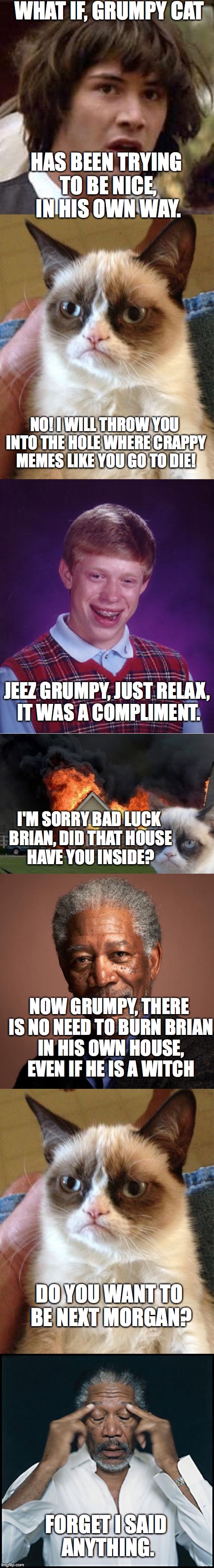 You're average conversation between meme templates. | WHAT IF, GRUMPY CAT; HAS BEEN TRYING TO BE NICE, IN HIS OWN WAY. NO! I WILL THROW YOU INTO THE HOLE WHERE CRAPPY MEMES LIKE YOU GO TO DIE! JEEZ GRUMPY, JUST RELAX, IT WAS A COMPLIMENT. I'M SORRY BAD LUCK BRIAN, DID THAT HOUSE HAVE YOU INSIDE? NOW GRUMPY, THERE IS NO NEED TO BURN BRIAN IN HIS OWN HOUSE, EVEN IF HE IS A WITCH; DO YOU WANT TO BE NEXT MORGAN? FORGET I SAID ANYTHING. | image tagged in memes,funny,morgan freeman,grumpy cat,bad luck brian,conspiracy keanu | made w/ Imgflip meme maker