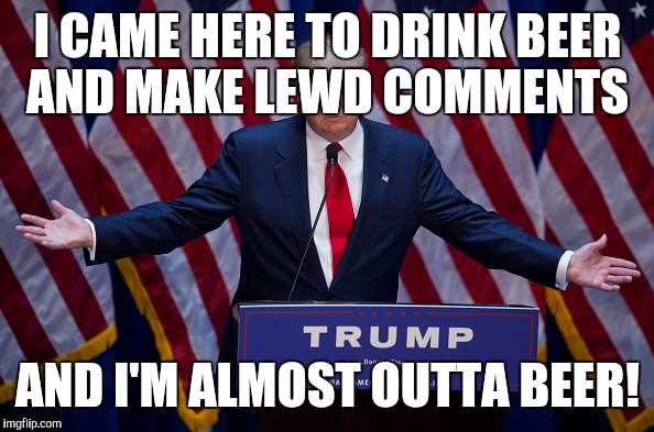 Donald Trump | I CAME HERE TO DRINK BEER AND MAKE LEWD COMMENTS; AND I'M ALMOST OUTTA BEER! | image tagged in donald trump | made w/ Imgflip meme maker