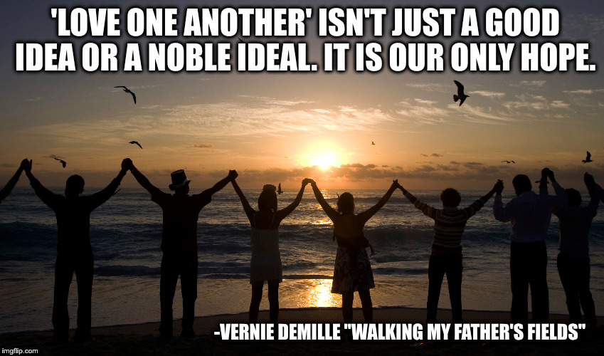 Love One Another | 'LOVE ONE ANOTHER' ISN'T JUST A GOOD IDEA OR A NOBLE IDEAL. IT IS OUR ONLY HOPE. -VERNIE DEMILLE "WALKING MY FATHER'S FIELDS" | image tagged in hope,vernie demille,love one another,unity | made w/ Imgflip meme maker