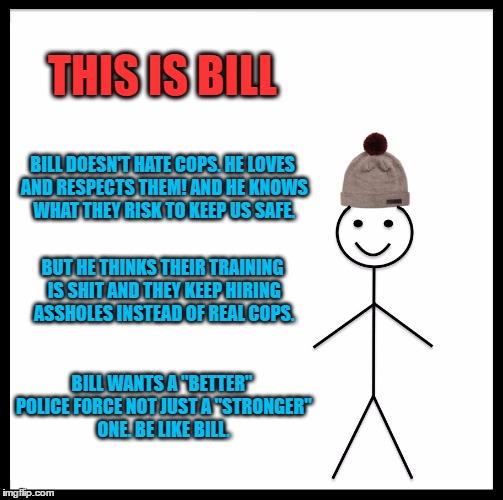 Be Like Bill | THIS IS BILL; BILL DOESN'T HATE COPS. HE LOVES AND RESPECTS THEM! AND HE KNOWS WHAT THEY RISK TO KEEP US SAFE. BUT HE THINKS THEIR TRAINING IS SHIT AND THEY KEEP HIRING ASSHOLES INSTEAD OF REAL COPS. BILL WANTS A "BETTER" POLICE FORCE NOT JUST A "STRONGER" ONE. BE LIKE BILL. | image tagged in memes,be like bill | made w/ Imgflip meme maker