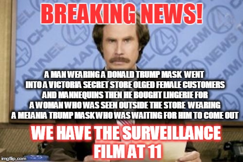 Ron Burgundy | BREAKING NEWS! A MAN WEARING A DONALD TRUMP MASK  WENT INTO A VICTORIA SECRET STORE OLGED FEMALE CUSTOMERS AND MANNEQUINS THEN HE BOUGHT LINGERIE FOR A WOMAN WHO WAS SEEN OUTSIDE THE STORE  WEARING A MELANIA TRUMP MASK WHO WAS WAITING FOR HIM TO COME OUT; WE HAVE THE SURVEILLANCE FILM AT 11 | image tagged in memes,ron burgundy | made w/ Imgflip meme maker