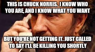 Bad news for the bad guys | THIS IS CHUCK NORRIS.  I KNOW WHO YOU ARE, AND I KNOW WHAT YOU WANT; BUT YOU'RE NOT GETTING IT. JUST CALLED TO SAY I'LL BE KILLING YOU SHORTLY | image tagged in chuck norris | made w/ Imgflip meme maker