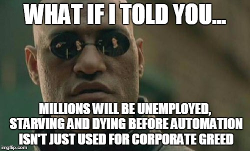 corporate greed | WHAT IF I TOLD YOU... MILLIONS WILL BE UNEMPLOYED, STARVING AND DYING BEFORE AUTOMATION ISN'T JUST USED FOR CORPORATE GREED | image tagged in memes,matrix morpheus,greed,money,unemployed,starving | made w/ Imgflip meme maker