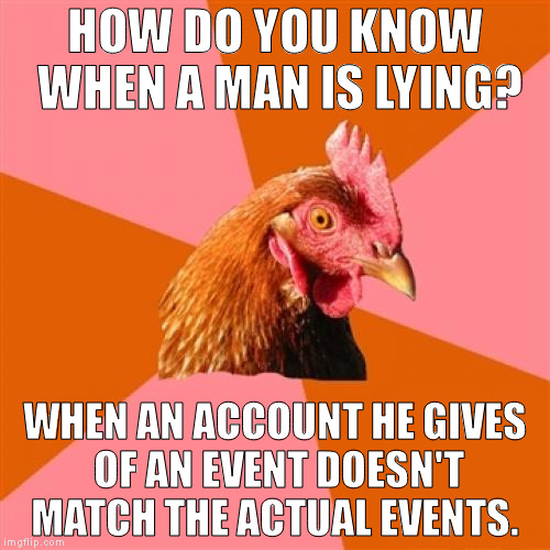 Anti Joke Chicken | HOW DO YOU KNOW WHEN A MAN IS LYING? WHEN AN ACCOUNT HE GIVES OF AN EVENT DOESN'T MATCH THE ACTUAL EVENTS. | image tagged in memes,anti joke chicken | made w/ Imgflip meme maker