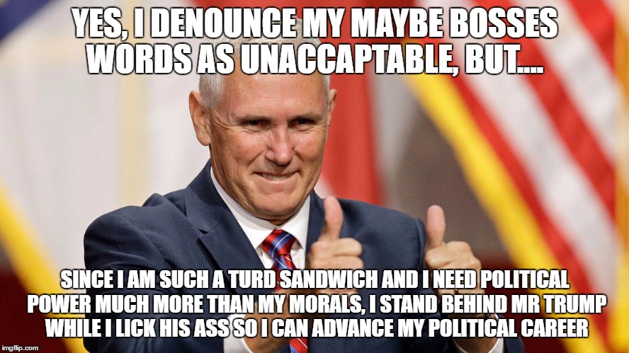 MIKE PENCE FOR PRESIDENT | YES, I DENOUNCE MY MAYBE BOSSES WORDS AS UNACCAPTABLE, BUT.... SINCE I AM SUCH A TURD SANDWICH AND I NEED POLITICAL POWER MUCH MORE THAN MY MORALS, I STAND BEHIND MR TRUMP WHILE I LICK HIS ASS SO I CAN ADVANCE MY POLITICAL CAREER | image tagged in mike pence for president | made w/ Imgflip meme maker