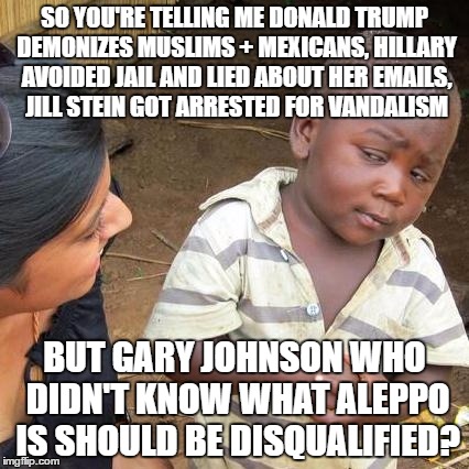 Third World Skeptical Kid Meme | SO YOU'RE TELLING ME DONALD TRUMP DEMONIZES MUSLIMS + MEXICANS, HILLARY AVOIDED JAIL AND LIED ABOUT HER EMAILS, JILL STEIN GOT ARRESTED FOR VANDALISM; BUT GARY JOHNSON WHO DIDN'T KNOW WHAT ALEPPO IS SHOULD BE DISQUALIFIED? | image tagged in memes,third world skeptical kid,gary johnson,libertarian,trump,hillary | made w/ Imgflip meme maker