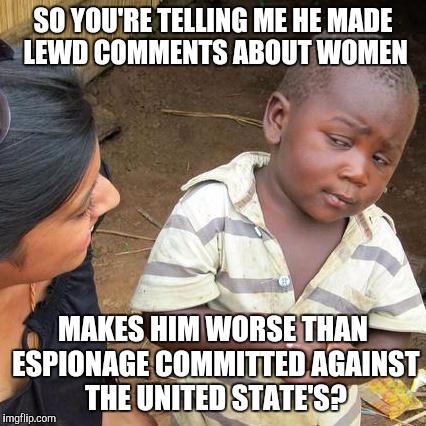 Third World Skeptical Kid | SO YOU'RE TELLING ME HE MADE LEWD COMMENTS ABOUT WOMEN; MAKES HIM WORSE THAN ESPIONAGE COMMITTED AGAINST THE UNITED STATE'S? | image tagged in memes,third world skeptical kid | made w/ Imgflip meme maker