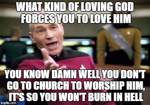 Picard Wtf Meme | WHAT KIND OF LOVING GOD FORCES YOU TO LOVE HIM; YOU KNOW DAMN WELL YOU DON'T GO TO CHURCH TO WORSHIP HIM, IT'S SO YOU WON'T BURN IN HELL | image tagged in memes,picard wtf,atheist,god,logic | made w/ Imgflip meme maker