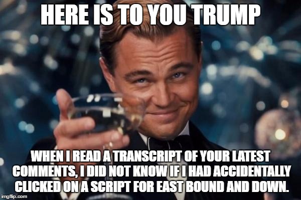 Leonardo Dicaprio Cheers | HERE IS TO YOU TRUMP; WHEN I READ A TRANSCRIPT OF YOUR LATEST COMMENTS, I DID NOT KNOW IF I HAD ACCIDENTALLY CLICKED ON A SCRIPT FOR EAST BOUND AND DOWN. | image tagged in memes,leonardo dicaprio cheers | made w/ Imgflip meme maker