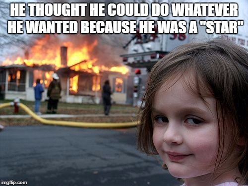 Disaster Girl | HE THOUGHT HE COULD DO WHATEVER HE WANTED BECAUSE HE WAS A "STAR" | image tagged in memes,disaster girl | made w/ Imgflip meme maker