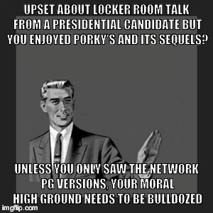 Kill Yourself Guy | UPSET ABOUT LOCKER ROOM TALK FROM A PRESIDENTIAL CANDIDATE BUT YOU ENJOYED PORKY'S AND ITS SEQUELS? UNLESS YOU ONLY SAW THE NETWORK PG VERSIONS, YOUR MORAL HIGH GROUND NEEDS TO BE BULLDOZED | image tagged in memes,kill yourself guy | made w/ Imgflip meme maker