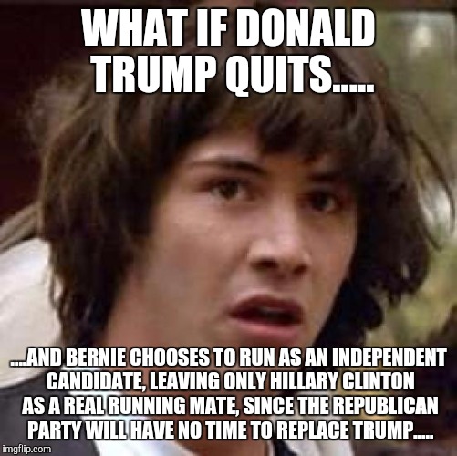 Conspiracy Keanu | WHAT IF DONALD TRUMP QUITS..... ....AND BERNIE CHOOSES TO RUN AS AN INDEPENDENT CANDIDATE, LEAVING ONLY HILLARY CLINTON AS A REAL RUNNING MATE, SINCE THE REPUBLICAN PARTY WILL HAVE NO TIME TO REPLACE TRUMP..... | image tagged in memes,conspiracy keanu | made w/ Imgflip meme maker
