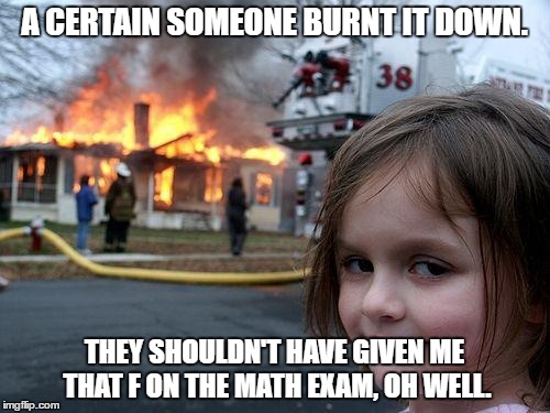 Disaster Girl Meme | A CERTAIN SOMEONE BURNT IT DOWN. THEY SHOULDN'T HAVE GIVEN ME THAT F ON THE MATH EXAM, OH WELL. | image tagged in memes,disaster girl | made w/ Imgflip meme maker