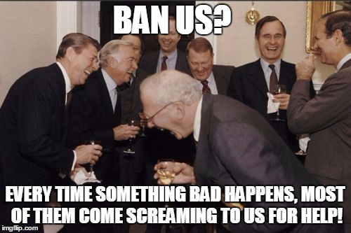 laughing | BAN US? EVERY TIME SOMETHING BAD HAPPENS, MOST OF THEM COME SCREAMING TO US FOR HELP! | image tagged in laughing | made w/ Imgflip meme maker
