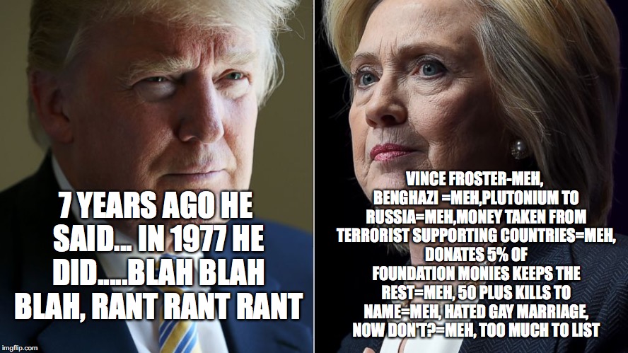 Trump Hillary | VINCE FROSTER-MEH, BENGHAZI =MEH,PLUTONIUM TO RUSSIA=MEH,MONEY TAKEN FROM TERRORIST SUPPORTING COUNTRIES=MEH, DONATES 5% OF FOUNDATION MONIES KEEPS THE REST=MEH, 50 PLUS KILLS TO NAME=MEH, HATED GAY MARRIAGE, NOW DON'T?=MEH, TOO MUCH TO LIST; 7 YEARS AGO HE SAID... IN 1977 HE DID.....BLAH BLAH BLAH, RANT RANT RANT | image tagged in trump hillary | made w/ Imgflip meme maker