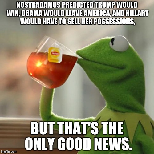 everything is downhill from there. | NOSTRADAMUS PREDICTED TRUMP WOULD WIN, OBAMA WOULD LEAVE AMERICA, AND HILLARY WOULD HAVE TO SELL HER POSSESSIONS, BUT THAT'S THE ONLY GOOD NEWS. | image tagged in memes,but thats none of my business,kermit the frog,donald trump,hillary clinton,nostradamus | made w/ Imgflip meme maker
