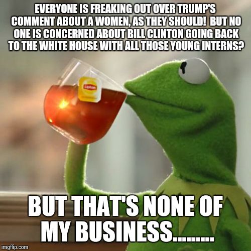 But That's None Of My Business Meme | EVERYONE IS FREAKING OUT OVER TRUMP'S COMMENT ABOUT A WOMEN, AS THEY SHOULD! 
BUT NO ONE IS CONCERNED ABOUT BILL CLINTON GOING BACK TO THE WHITE HOUSE WITH ALL THOSE YOUNG INTERNS? BUT THAT'S NONE OF MY BUSINESS......... | image tagged in memes,but thats none of my business,kermit the frog | made w/ Imgflip meme maker