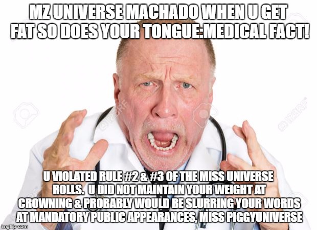 Angry Doctors | MZ UNIVERSE MACHADO WHEN U GET FAT SO DOES YOUR TONGUE:MEDICAL FACT! U VIOLATED RULE #2 & #3 OF THE MISS UNIVERSE ROLLS.  U DID NOT MAINTAIN YOUR WEIGHT AT CROWNING & PROBABLY WOULD BE SLURRING YOUR WORDS AT MANDATORY PUBLIC APPEARANCES, MISS PIGGYUNIVERSE | image tagged in angry doctors | made w/ Imgflip meme maker