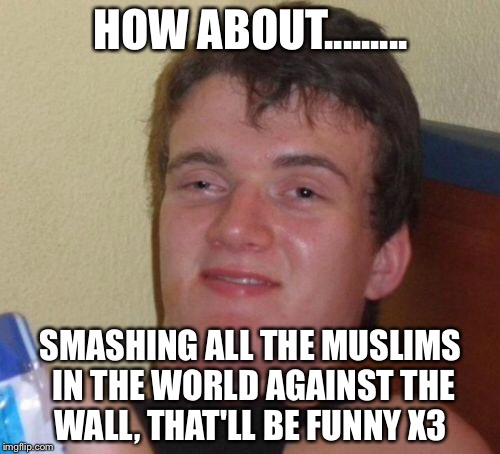 10 Guy Meme | HOW ABOUT......... SMASHING ALL THE MUSLIMS IN THE WORLD AGAINST THE WALL, THAT'LL BE FUNNY X3 | image tagged in memes,10 guy | made w/ Imgflip meme maker