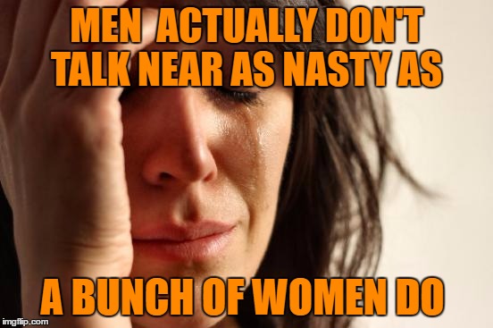 First World Problems Meme | MEN  ACTUALLY DON'T TALK NEAR AS NASTY AS A BUNCH OF WOMEN DO | image tagged in memes,first world problems | made w/ Imgflip meme maker